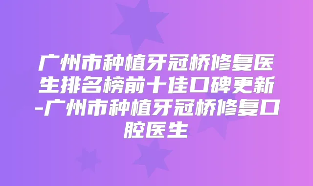 广州市种植牙冠桥修复医生排名榜前十佳口碑更新-广州市种植牙冠桥修复口腔医生