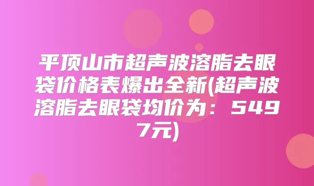 平顶山市超声波溶脂去眼袋价格表爆出全新(超声波溶脂去眼袋均价为：5497元)