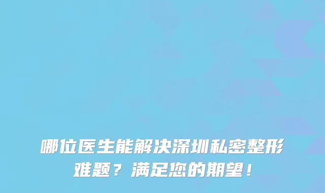 哪位医生能解决深圳私密整形难题？满足您的期望！