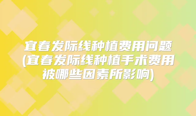 宜春发际线种植费用问题(宜春发际线种植手术费用被哪些因素所影响)