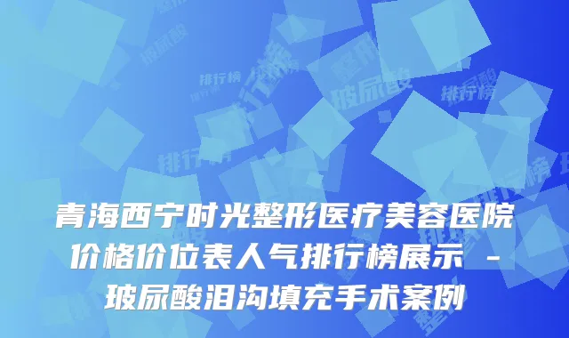 青海西宁时光整形医疗美容医院价格价位表人气排行榜展示 -玻尿酸泪沟填充手术案例
