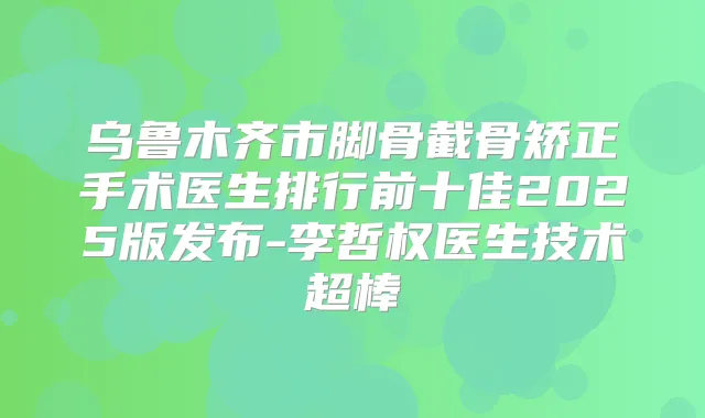 乌鲁木齐市脚骨截骨矫正手术医生排行前十佳2025版发布-李哲权医生技术超棒