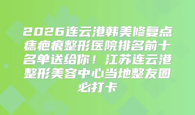 2026连云港韩美修复点痣疤痕整形医院排名前十名单送给你！江苏连云港整形美容中心当地整友圈必打卡