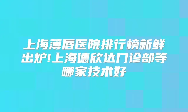 上海薄唇医院排行榜新鲜出炉!上海德欣达门诊部等哪家技术好