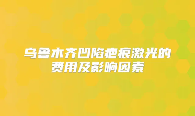 乌鲁木齐凹陷疤痕激光的费用及影响因素