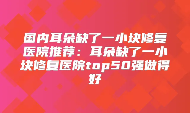 国内耳朵缺了一小块修复医院推荐：耳朵缺了一小块修复医院top50强做得好