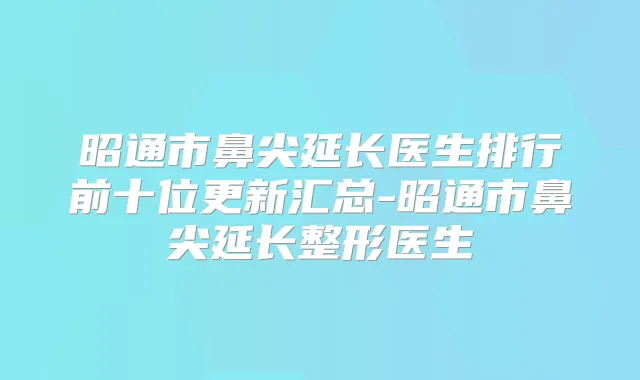 昭通市鼻尖延长医生排行前十位更新汇总-昭通市鼻尖延长整形医生