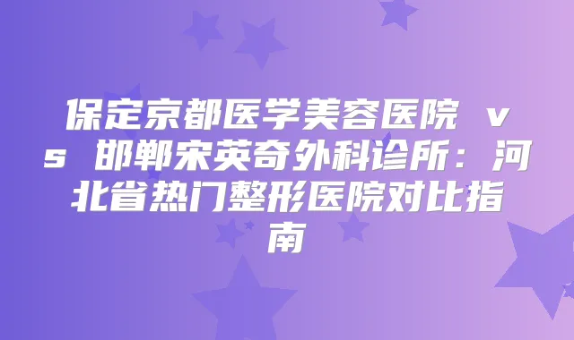 保定京都医学美容医院 vs 邯郸宋英奇外科诊所：河北省热门整形医院对比指南