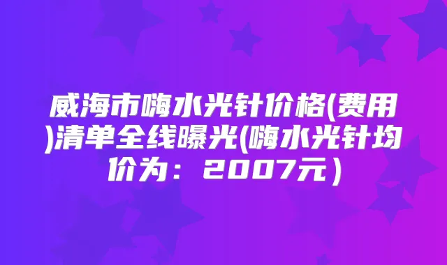 威海市嗨水光针价格(费用)清单全线曝光(嗨水光针均价为：2007元）