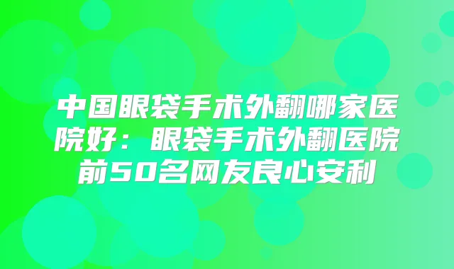 中国眼袋手术外翻哪家医院好：眼袋手术外翻医院前50名网友良心安利