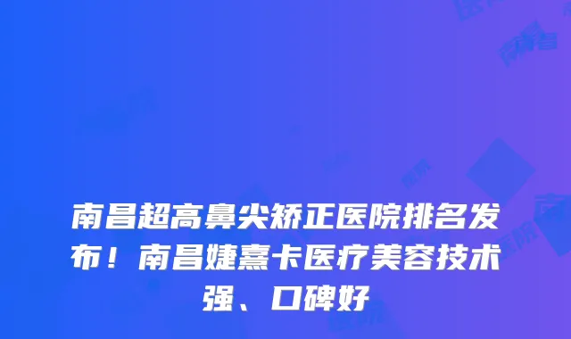 南昌超高鼻尖矫正医院排名发布！南昌婕熹卡医疗美容技术强、口碑好
