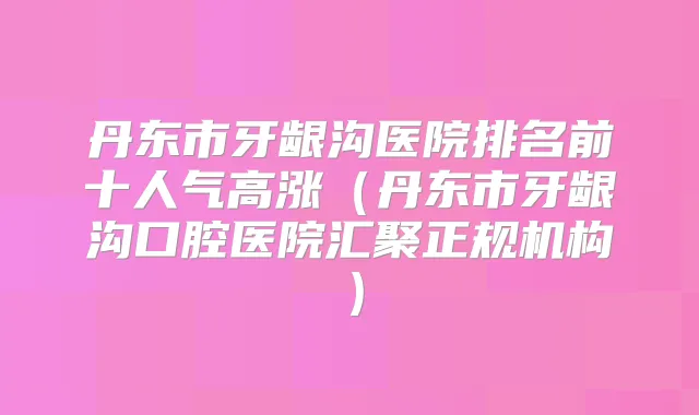 丹东市牙龈沟医院排名前十人气高涨（丹东市牙龈沟口腔医院汇聚正规机构）