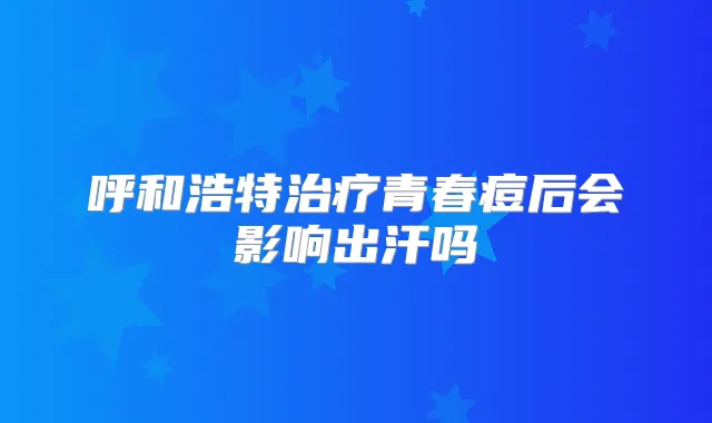 呼和浩特青春痘后会影响出汗吗