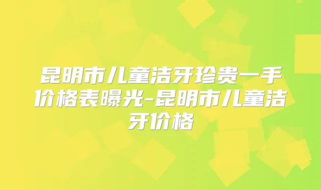 昆明市儿童洁牙珍贵一手价格表曝光-昆明市儿童洁牙价格