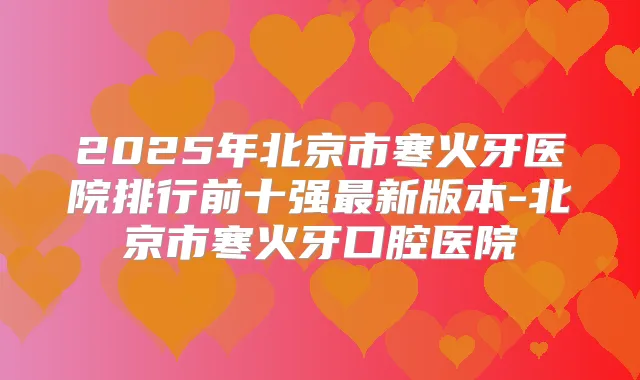2025年北京市寒火牙医院排行前十强新版本-北京市寒火牙口腔医院