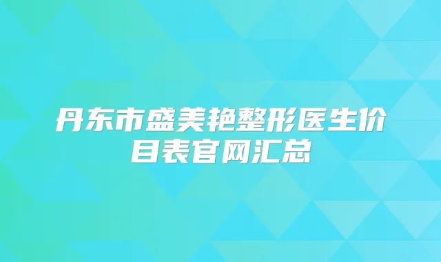丹东市盛美艳整形医生价目表官网汇总