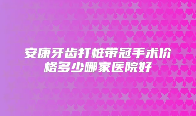 安康牙齿打桩带冠手术价格多少哪家医院好
