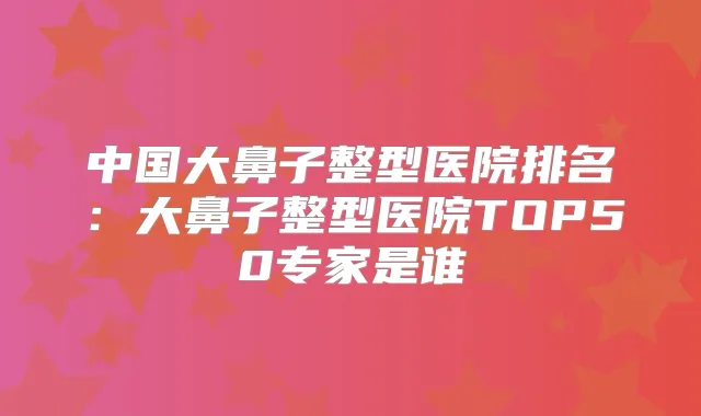 中国大鼻子整型医院排名:大鼻子整型医院TOP50专家是谁