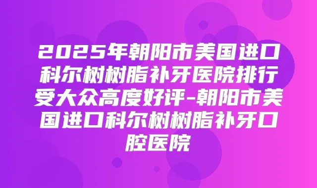 2025年朝阳市美国进口科尔树树脂补牙医院排行受大众高度好评-朝阳市美国进口科尔树树脂补牙口腔医院