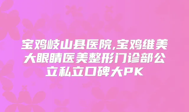 宝鸡岐山县医院,宝鸡维美大眼睛医美整形门诊部公立私立口碑大PK