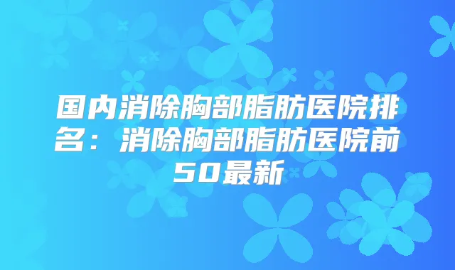 国内消除胸部脂肪医院排名:消除胸部脂肪医院前50新