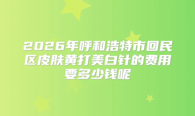2026年呼和浩特市回民区皮肤黄打美白针的费用要多少钱呢