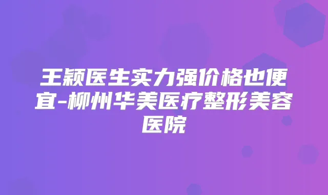 王颖医生实力强价格也便宜-柳州华美医疗整形美容医院