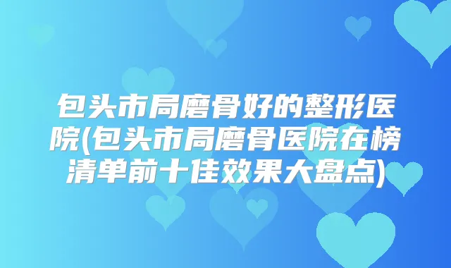 包头市局磨骨好的整形医院(包头市局磨骨医院在榜清单前十佳效果大盘点)
