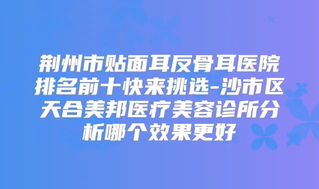 荆州市贴面耳反骨耳医院排名前十快来挑选-沙市区天合美邦医疗美容诊所分析哪个效果更好