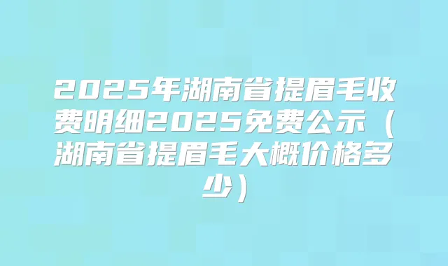 2025年湖南省提眉毛收费明细2025免费公示（湖南省提眉毛大概价格多少）