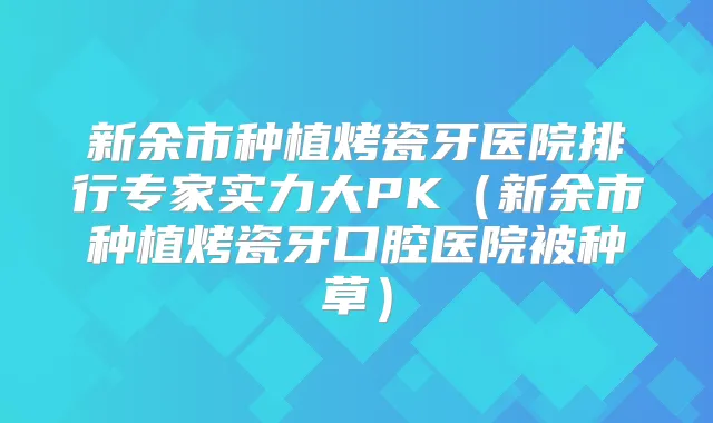 新余市种植烤瓷牙医院排行专家实力大PK（新余市种植烤瓷牙口腔医院被种草）