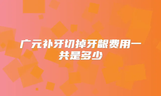 广元补牙切掉牙龈费用一共是多少