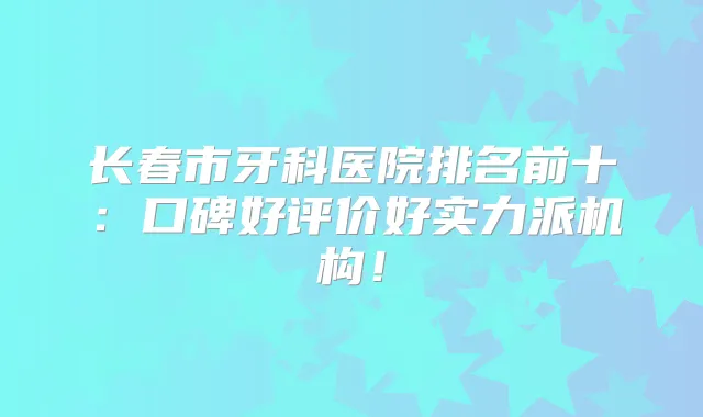 长春市牙科医院排名前十：口碑好评价好实力派机构！