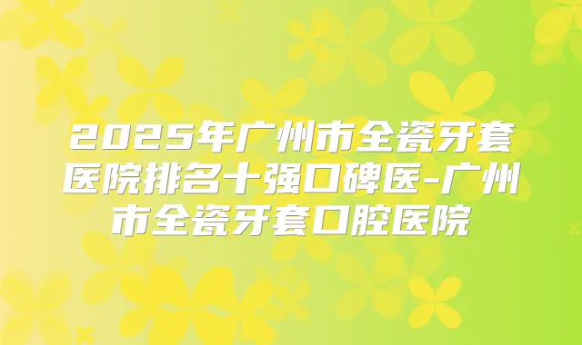 2025年广州市全瓷牙套医院排名十强口碑医-广州市全瓷牙套口腔医院