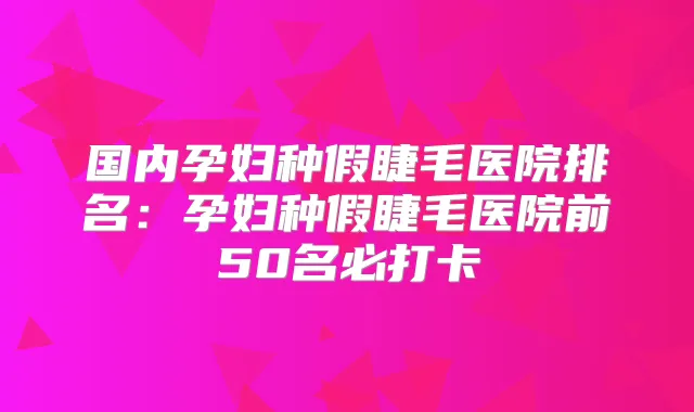 国内孕妇种假睫毛医院排名：孕妇种假睫毛医院前50名必打卡