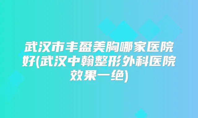 武汉市丰盈美胸哪家医院好(武汉中翰整形外科医院效果一绝)