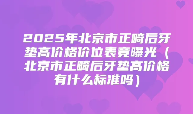 2025年北京市正畸后牙垫高价格价位表竟曝光（北京市正畸后牙垫高价格有什么标准吗）