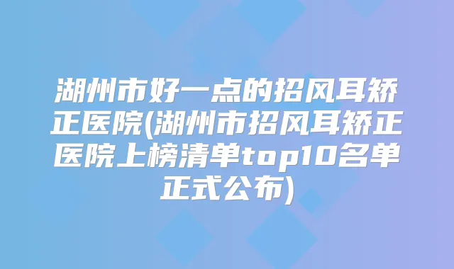 湖州市好一点的招风耳矫正医院(湖州市招风耳矫正医院上榜清单top10名单正式公布)