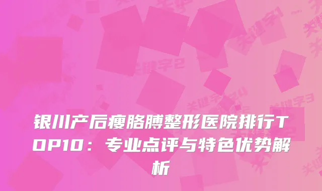 银川产后瘦胳膊整形医院排行TOP10：专业点评与特色优势解析