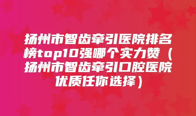 扬州市智齿牵引医院排名榜top10强哪个实力赞（扬州市智齿牵引口腔医院优质任你选择）