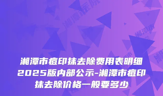 湘潭市痘印抹去除费用表明细2025版内部公示-湘潭市痘印抹去除价格一般要多少