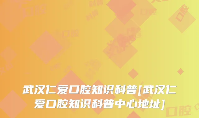 武汉仁爱口腔知识科普[武汉仁爱口腔知识科普中心地址]