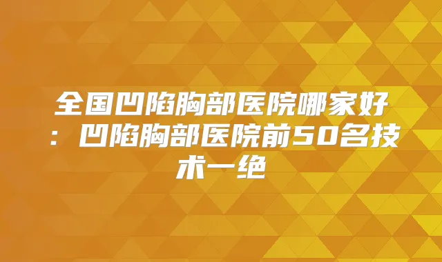 全国凹陷胸部医院哪家好：凹陷胸部医院前50名技术一绝