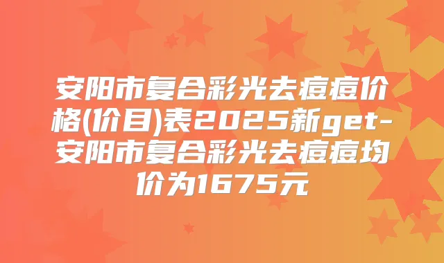 安阳市复合彩光去痘痘价格(价目)表2025新get-安阳市复合彩光去痘痘均价为1675元