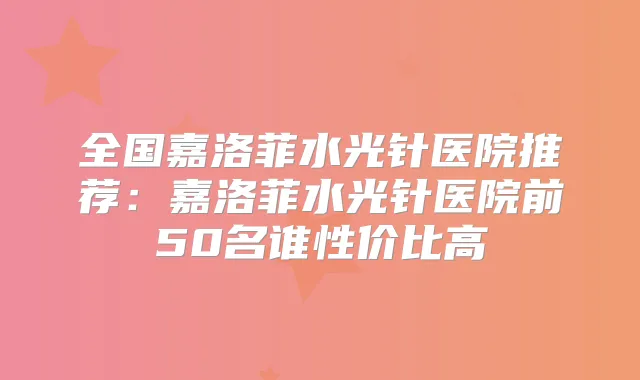 全国嘉洛菲水光针医院推荐：嘉洛菲水光针医院前50名谁性价比高