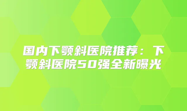 国内下颚斜医院推荐：下颚斜医院50强全新曝光