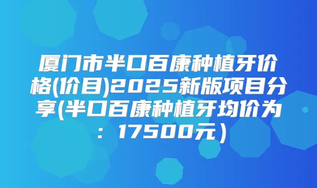 厦门市半口百康种植牙价格(价目)2025新版项目分享(半口百康种植牙均价为：17500元）