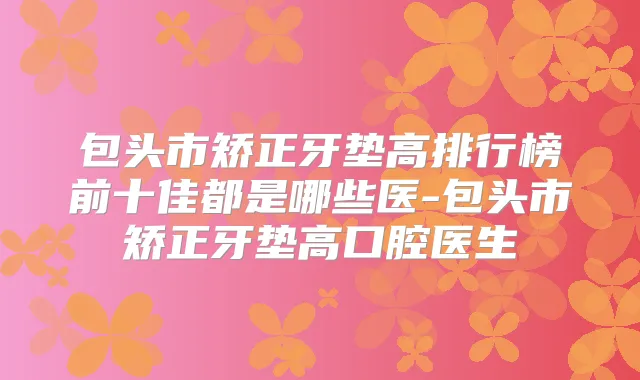 包头市矫正牙垫高排行榜前十佳都是哪些医-包头市矫正牙垫高口腔医生