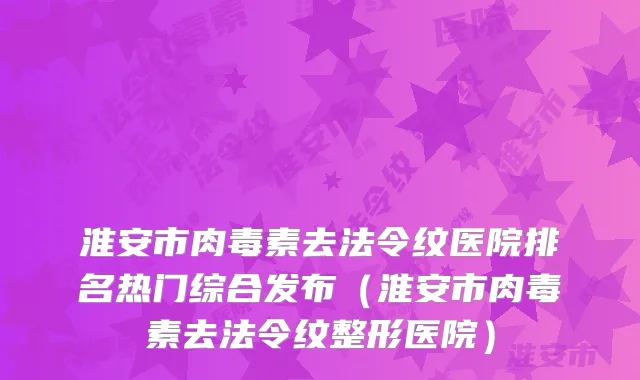 淮安市去法令纹医院排名热门综合发布（淮安市去法令纹整形医院）