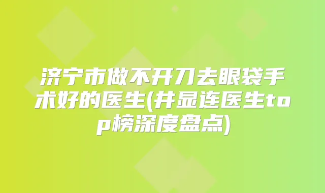 济宁市做不开刀去眼袋手术好的医生(井显连医生top榜深度盘点)